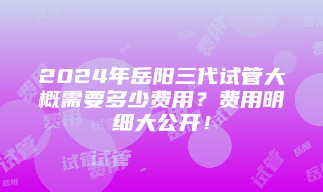 2024年岳阳三代试管大概需要多少费用？费用明细大公开！