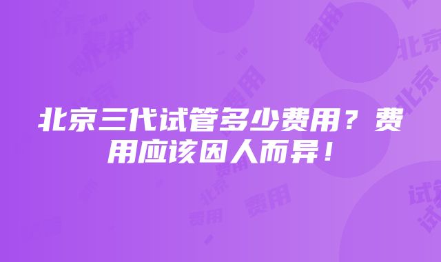 北京三代试管多少费用？费用应该因人而异！