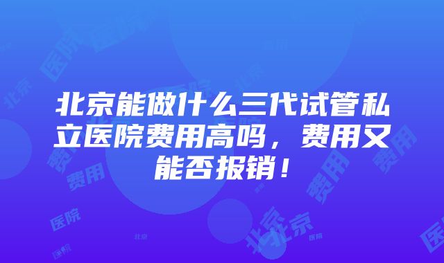 北京能做什么三代试管私立医院费用高吗，费用又能否报销！