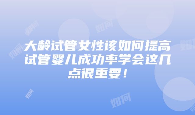 大龄试管女性该如何提高试管婴儿成功率学会这几点很重要！