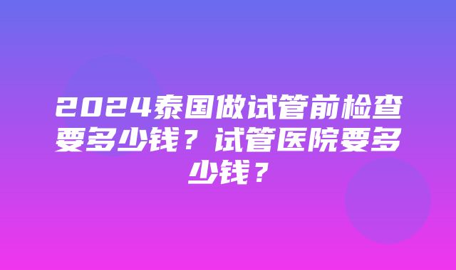 2024泰国做试管前检查要多少钱？试管医院要多少钱？