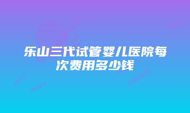 乐山三代试管婴儿医院每次费用多少钱