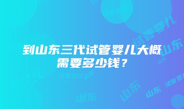 到山东三代试管婴儿大概需要多少钱？