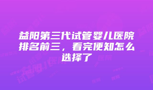 益阳第三代试管婴儿医院排名前三，看完便知怎么选择了