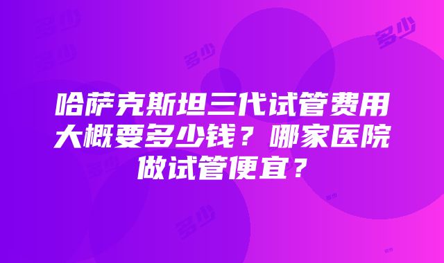 哈萨克斯坦三代试管费用大概要多少钱？哪家医院做试管便宜？