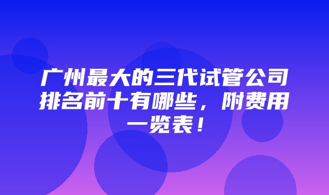 广州最大的三代试管公司排名前十有哪些，附费用一览表！