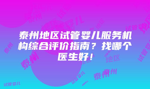 泰州地区试管婴儿服务机构综合评价指南？找哪个医生好！