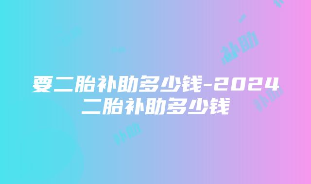 要二胎补助多少钱-2024二胎补助多少钱