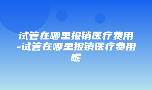 试管在哪里报销医疗费用-试管在哪里报销医疗费用呢