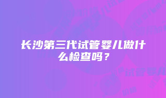 长沙第三代试管婴儿做什么检查吗？