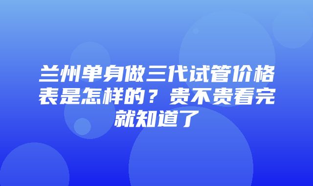 兰州单身做三代试管价格表是怎样的？贵不贵看完就知道了