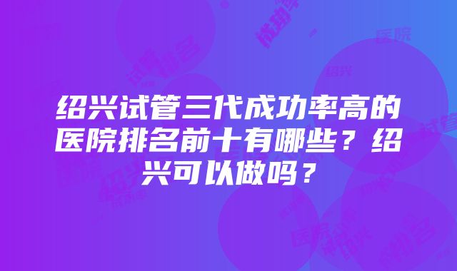 绍兴试管三代成功率高的医院排名前十有哪些？绍兴可以做吗？