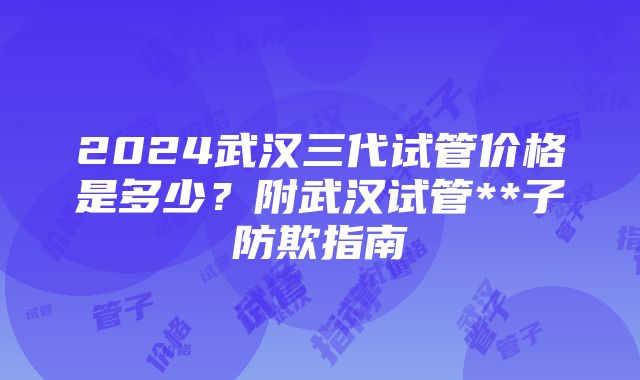 2024武汉三代试管价格是多少？附武汉试管**子防欺指南