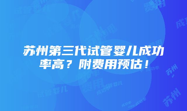 苏州第三代试管婴儿成功率高？附费用预估！