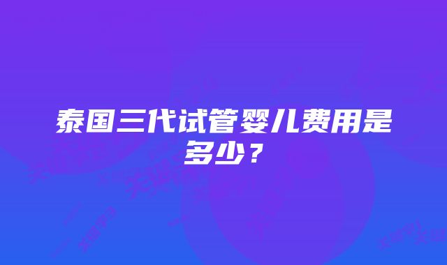 泰国三代试管婴儿费用是多少？