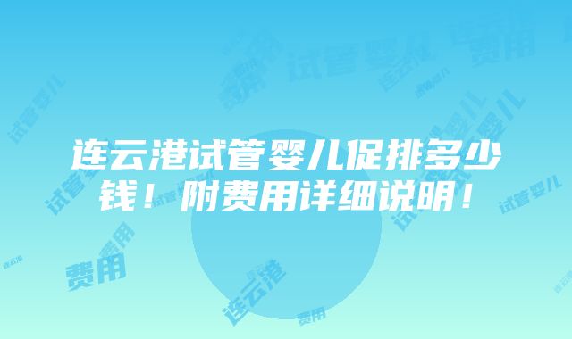 连云港试管婴儿促排多少钱！附费用详细说明！