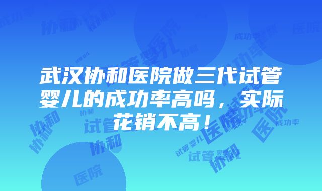 武汉协和医院做三代试管婴儿的成功率高吗，实际花销不高！