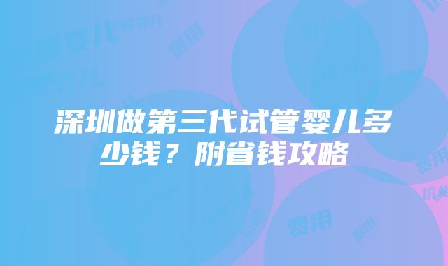 深圳做第三代试管婴儿多少钱？附省钱攻略