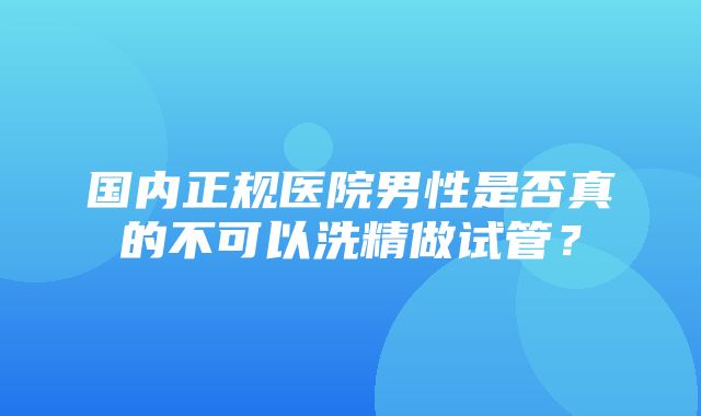 国内正规医院男性是否真的不可以洗精做试管？