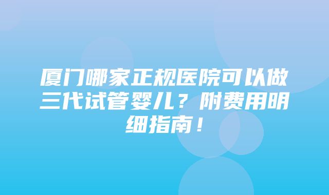 厦门哪家正规医院可以做三代试管婴儿？附费用明细指南！