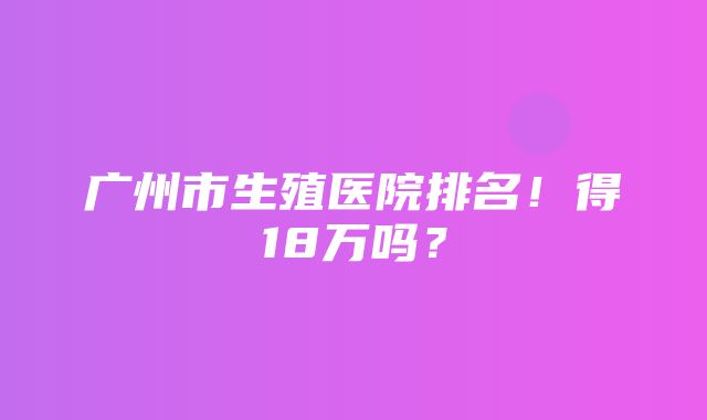 广州市生殖医院排名！得18万吗？