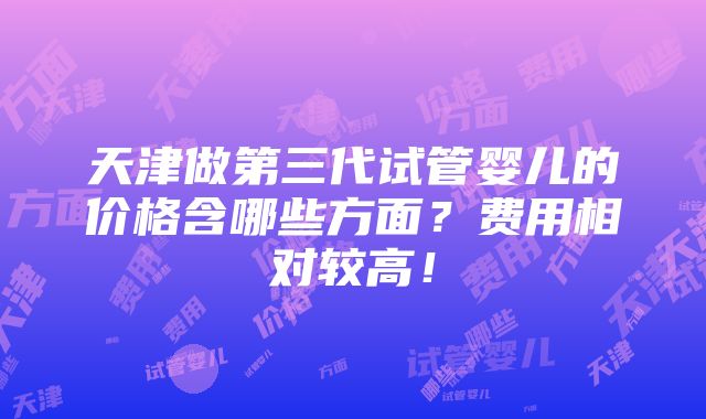 天津做第三代试管婴儿的价格含哪些方面？费用相对较高！