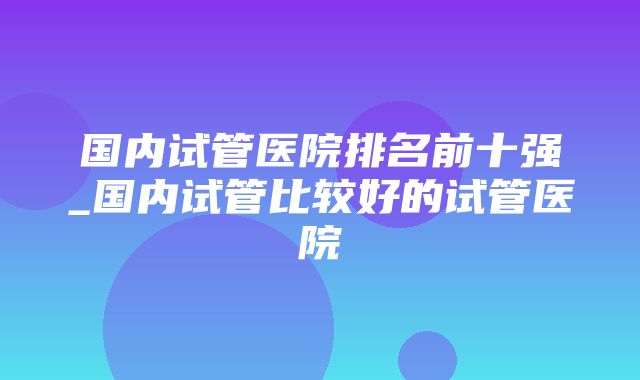 国内试管医院排名前十强_国内试管比较好的试管医院