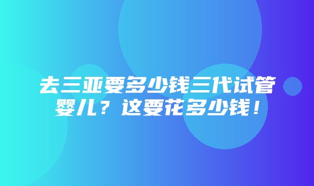 去三亚要多少钱三代试管婴儿？这要花多少钱！