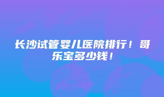 长沙试管婴儿医院排行！哥乐宝多少钱！