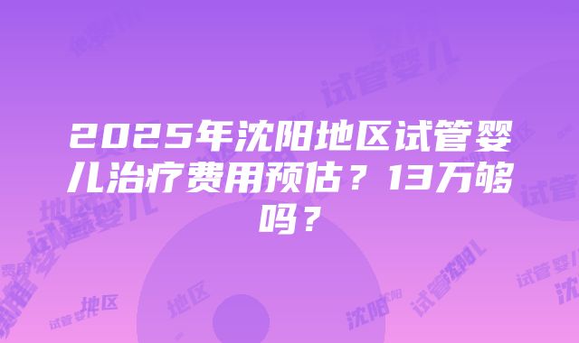 2025年沈阳地区试管婴儿治疗费用预估？13万够吗？