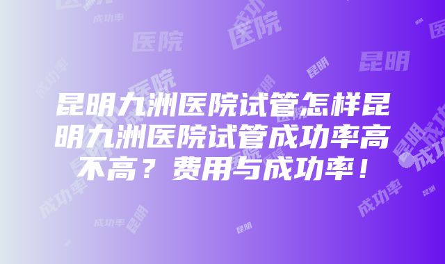 昆明九洲医院试管怎样昆明九洲医院试管成功率高不高？费用与成功率！