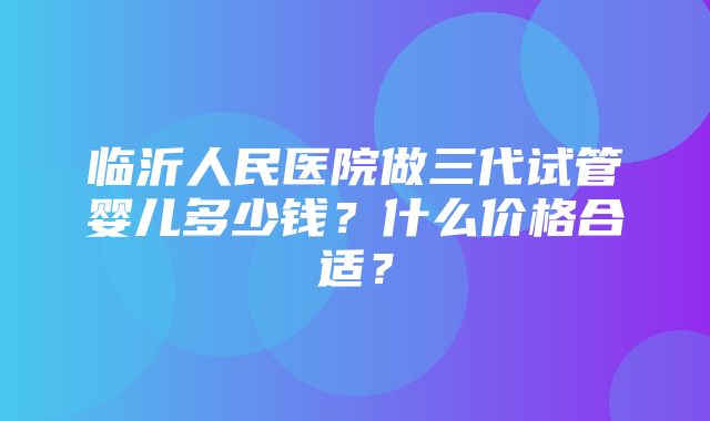 临沂人民医院做三代试管婴儿多少钱？什么价格合适？