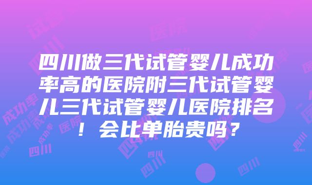 四川做三代试管婴儿成功率高的医院附三代试管婴儿三代试管婴儿医院排名！会比单胎贵吗？