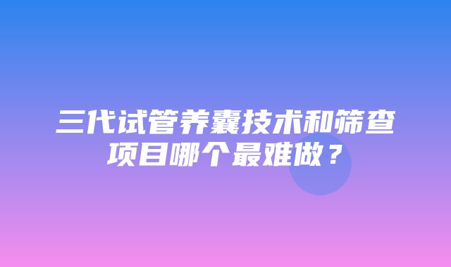 三代试管养囊技术和筛查项目哪个最难做？