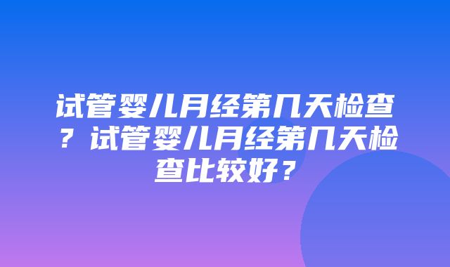 试管婴儿月经第几天检查？试管婴儿月经第几天检查比较好？