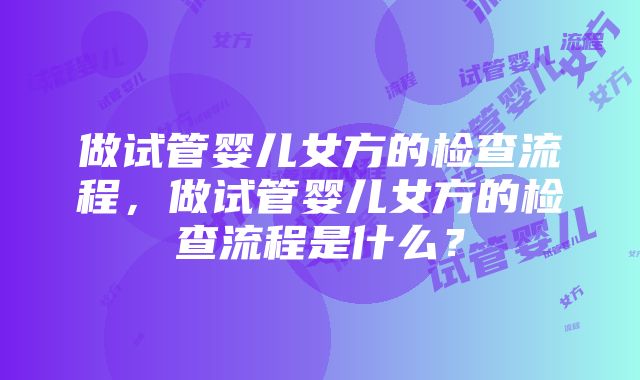 做试管婴儿女方的检查流程，做试管婴儿女方的检查流程是什么？