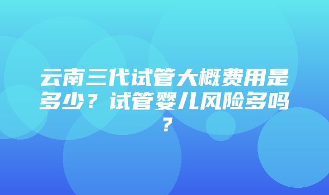 云南三代试管大概费用是多少？试管婴儿风险多吗？