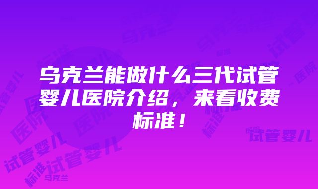 乌克兰能做什么三代试管婴儿医院介绍，来看收费标准！