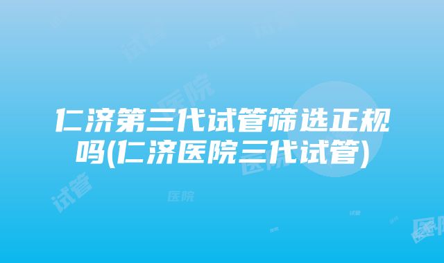 仁济第三代试管筛选正规吗(仁济医院三代试管)