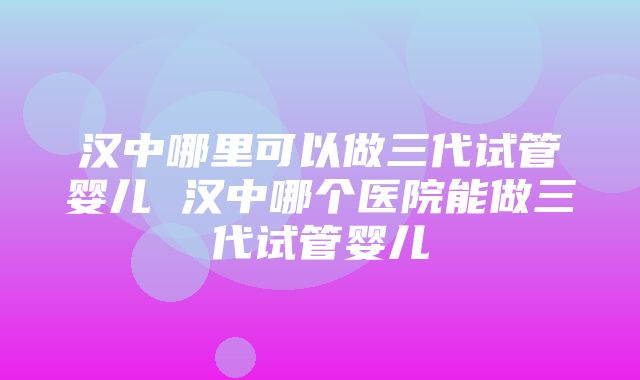 汉中哪里可以做三代试管婴儿 汉中哪个医院能做三代试管婴儿