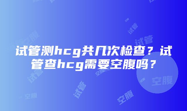 试管测hcg共几次检查？试管查hcg需要空腹吗？