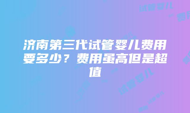 济南第三代试管婴儿费用要多少？费用虽高但是超值