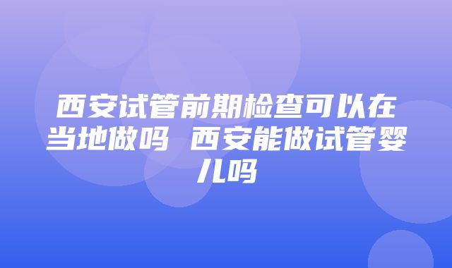 西安试管前期检查可以在当地做吗 西安能做试管婴儿吗