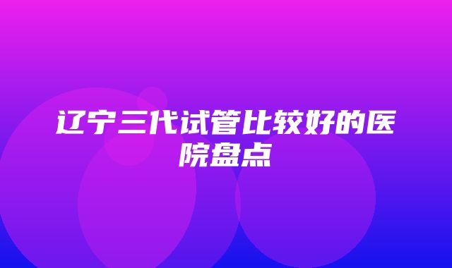 辽宁三代试管比较好的医院盘点