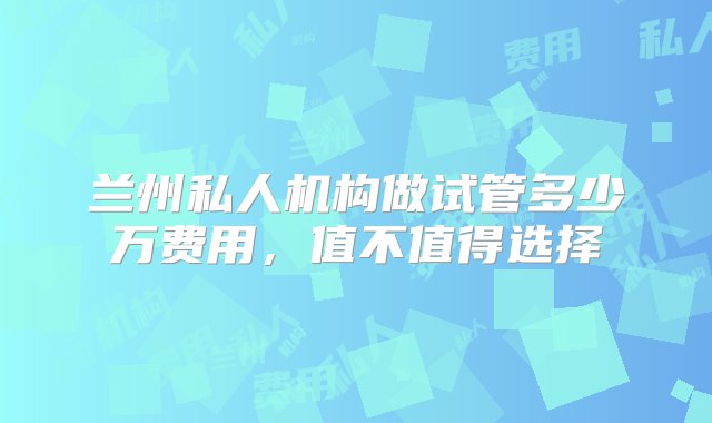 兰州私人机构做试管多少万费用，值不值得选择