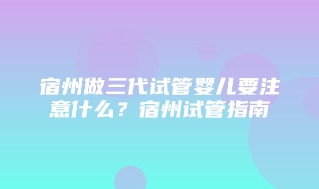 宿州做三代试管婴儿要注意什么？宿州试管指南