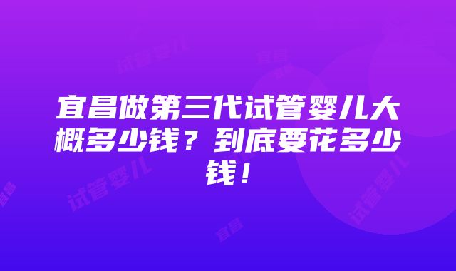 宜昌做第三代试管婴儿大概多少钱？到底要花多少钱！