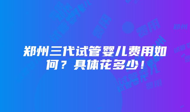 郑州三代试管婴儿费用如何？具体花多少！