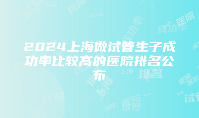 2024上海做试管生子成功率比较高的医院排名公布