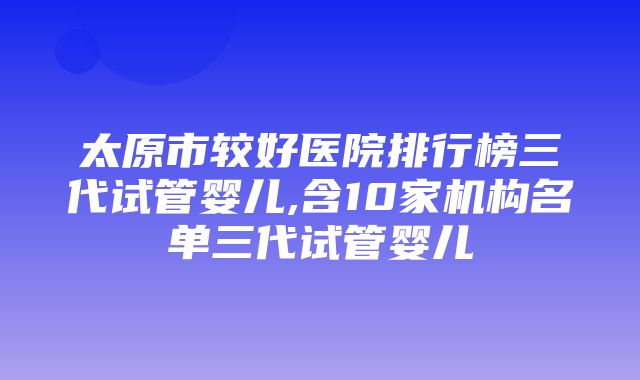 太原市较好医院排行榜三代试管婴儿,含10家机构名单三代试管婴儿